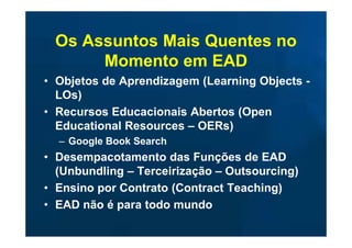 Os Assuntos Mais Quentes no
      Momento em EAD
• Objetos de Aprendizagem (Learning Objects -
  LOs)
• Recursos Educacionais Abertos (Open
  Educational Resources – OERs)
  – Google Book Search
• Desempacotamento das Funções de EAD
  (Unbundling – Terceirização – Outsourcing)
• Ensino por Contrato (Contract Teaching)
• EAD não é para todo mundo
 