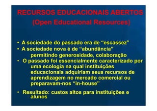 RECURSOS EDUCACIONAIS ABERTOS
   (Open Educational Resources)

• A sociedade do passado era de “escassez”
• A sociedade nova é de “abundância”
     permitindo generosidade, colaboração
• O passado foi essencialmente caracterizado por
     uma ecologia na qual instituições
     educacionais adquiriam seus recursos de
     aprendizagem no mercado comercial ou
     preparavam-nos “in-house”
• Resultado: custos altos para instituições e
    alunos
 