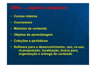 OERs ….algumas categorias

• Cursos inteiros
• Courseware
• Módulos de conteúdo
• Objetos de aprendizagem
• Coleções e periódicos
• Software para o desenvolvimento, uso, re-uso,
     re-proposição, localização, busca para,
     organização e entrega de conteúdo
 
