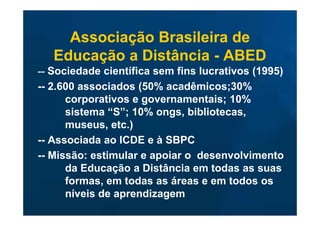 Associação Brasileira de
   Educação a Distância - ABED
-- Sociedade científica sem fins lucrativos (1995)
-- 2.600 associados (50% acadêmicos;30%
      corporativos e governamentais; 10%
      sistema “S”; 10% ongs, bibliotecas,
      museus, etc.)
-- Associada ao ICDE e à SBPC
-- Missão: estimular e apoiar o desenvolvimento
      da Educação a Distância em todas as suas
      formas, em todas as áreas e em todos os
      níveis de aprendizagem
 