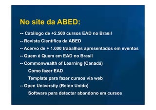No site da ABED:
-- Catálogo de +2.500 cursos EAD no Brasil
-- Revista Científica da ABED
-- Acervo de + 1.000 trabalhos apresentados em eventos
-- Quem é Quem em EAD no Brasil
-- Commonwealth of Learning (Canadá)
   Como fazer EAD
   Template para fazer cursos via web
-- Open University (Reino Unido)
   Software para detectar abandono em cursos
 