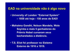 EAD na universidade não é algo novo

 • University of London “External System”
       – 1858 até hoje - 150 anos de EAD!

 • Mahatma Gandhi, Nelson Mandela, Wole
      Soyinka e mais 5 ganhadores do
      Prêmio Nobel cursaram seus
      bacharelados a distância.

 • T.S. Eliot foi professor no Sistema
        Externo de 1916 a 1919.
 