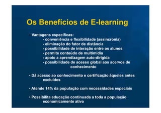 Os Benefícios de E-learning
• Vantagens específicas:
       - conveniência e flexibilidade (assincronia)
       - eliminação do fator de distância
       - possibilidade de interação entre os alunos
       - permite conteúdo de multimídia
       - apoio a aprendizagem auto-dirigida
       - possibilidade de acesso global aos acervos de
                       conhecimento

• Dá acesso ao conhecimento e certificação àqueles antes
        excluídos

• Atende 14% da população com necessidades especiais

• Possibilita educação continuada a toda a população
        economicamente ativa
 