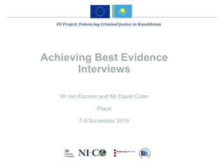 Achieving Best Evidence
Interviews
Mr Ian Karsten and Mr David Cater
Place
7-8 November 2016
EU Project: Enhancing Criminal Justice in Kazakhstan
 