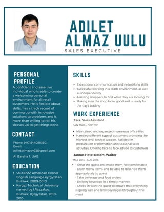ADILET
ALMAZ UULU
PERSONAL
PROFILE
A confident and assertive
individual who is able to create
a welcoming personal
environment for all retail
customers. He is flexible about
shifts, has a track record of
coming up with innovative
solutions to problems and is
more than willing to roll his
sleeves up to get things done.
"ACCESS" American Corner
English Language,Kyrgyzstan
Bishkek, 2009-2010
Kyrgyz Technical University
named by I.Razzakov,
Bishkek, Kyrgyzstan, 2010-
2015
Phone: (+971544088360)
Email:
adilet.almazov92@gmail.com
Al Barsha 1, UAE
CONTACT
EDUCATION
Exceptional communication and networking skills
Successful working in a team environment, as well
as independently
Assisting shoppers to find what they are looking for.
Making sure the shop looks good and is ready for
the day’s trading
SKILLS
Zara, Sales Assistant
Maintained and organized numerous office files
Handled different type of customers providing the
highest level service support. Assisted in
preparation of promotion and seasonal sales
activities. Offering face to face advice to customers
JAN 2009 - DEC 2011
Jannat Hotel Resort, Waiter
• Great the guest and make them feel comfortable
• Learn menu items and be able to describe them
appropriately to guest
• Take beverage and food orders
• Delivery beverage in a timely manner
• Check-in with the guest to ensure that everything
is going well and refill beverages throughout the
meal
MAY 2013 - AUG 2016
WORK EXPERIENCE
S A L E S E X E C U T I V E
 