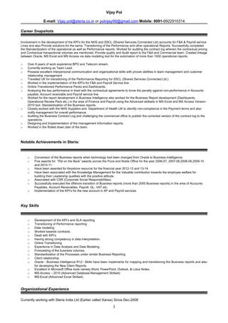 Vijay Pol
E-mail: Vijay.pol@steria.co.in or polvijay99@gmail.com Mobile: 0091-9922910314
Career Snapshots
Involvement in the development of the KPI’s for the NHS and SSCL (Shared Services Connected Ltd) accounts for F&A & Payroll service
Lines and also Provide solutions for the same. Transitioning of the Performance and other operational Reports. Successfully completed
the Standardization of the operational as well as Performance reports. Worked for auditing the contract log wherein the contractual pricing
and Contractual transactional volumes are mentioned. Provide quality and Audit report to the F&A and Commercial team. Created linkage
between Oracle, MS Excel and MS Access via data modeling tool for the automation of more than 1000 operational reports.
o Over 8 years of work experience BPO and Telecom stream.
o Currently working as Team Lead.
o Possess excellent interpersonal communication and organizational skills with proven abilities in team management and customer
relationship management
o Travelled UK for transitioning of the Performance Reporting for SSCL (Shared Services Connected Ltd.)
o Worked in the implementation of the KPI’s for F&A and Payroll Service line.
o Online Transitioned Performance Packs and Dashboards.
o Analyzing the key performance in lined with the contractual agreements to know the penalty against non-performance in Accounts
payable, Account receivable and Payroll service line.
o Worked for the report development in Business Intelligence also worked for the Business Report development (Dashboards,
Operational Review Pack etc.) in the area of Finance and Payroll using the Advanced skillsets in MS Excel and MS Access Version-
2010 tool. Standardization of the Business reports.
o Closely worked with the NHS Suppliers and Department of Health UK to identify non-compliance in the Payment terms and also
notify management for overall performance.
o Auditing the Business Contract Log and challenging the commercial office to publish the corrected version of the contract log to the
operations.
o Designing and Implementation of the management Information reports.
o Worked in the Rolled down plan of the team.
Notable Achievements in Steria:
o Conversion of the Business reports when technology had been changed from Oracle to Business Intelligence.
o Five awards for “Pat on the Back” awards across the Pune and Noida Office for the year 2006-07, 2007-08,2008-09,2009-10
and 2010-11.
o Have been awarded for Keystone resource for the financial year 2012-13 and 13-14.
o Have been associated with the Knowledge Management for the Valuable contribution towards the employee welfare for
building their Leadership qualities with the positive attitude.
o Associated with CSR (Corporate Social Responsibilities)
o Successfully executed the offshore transition of Business reports (more than 2000 Business reports) in the area of Accounts
Payables, Account Receivables, Payroll, GL, VAT etc.
o Implementation of the KPI’s for the new account in AP and Payroll services.
Key Skills
o Development of the KPI’s and SLA reporting
o Transitioning of Performance reporting
o Data modeling
o Worked towards contracts.
o Dealt with KPI’s.
o Having strong competency in data interpretation.
o Online Transitioning
o Experience in Data Analysis and Data Modeling.
o Forecasting of the business volumes.
o Standardization of the Processes under similar Business Reporting
o Client relationship.
o Oracle - Business Intelligence R12– Skills have been implements for mapping and transitioning the Business reports and also
for developing the New Client Reports.
o Excellent in Microsoft Office tools namely Word, PowerPoint, Outlook, & Lotus Notes.
o MS-Access – 2010 (Advanced Database Management Skillset)
o MS-Excel (Advanced Excel Skillset)
Organizational Experience
Currently working with Steria India Ltd (Earlier called Xansa) Since Dec-2006
1
 