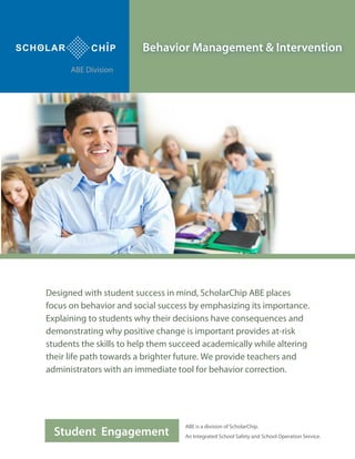 Student Engagement
Behavior Management & Intervention
Designed with student success in mind, ScholarChip ABE places
focus on behavior and social success by emphasizing its importance.
Explaining to students why their decisions have consequences and
demonstrating why positive change is important provides at-risk
students the skills to help them succeed academically while altering
their life path towards a brighter future. We provide teachers and
administrators with an immediate tool for behavior correction.
ABE is a division of ScholarChip.
An Integrated School Safety and School Operation Service.
ABE Division
 