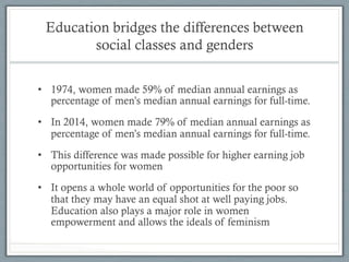 Education bridges the differences between
social classes and genders
•  1974, women made 59% of median annual earnings as
percentage of men’s median annual earnings for full-time.
•  In 2014, women made 79% of median annual earnings as
percentage of men’s median annual earnings for full-time.
•  This difference was made possible for higher earning job
opportunities for women
•  It opens a whole world of opportunities for the poor so
that they may have an equal shot at well paying jobs.
Education also plays a major role in women
empowerment and allows the ideals of feminism
 