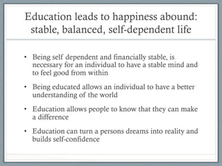 Education leads to happiness abound:
stable, balanced, self-dependent life
•  Being self dependent and financially stable, is
necessary for an individual to have a stable mind and
to feel good from within
•  Being educated allows an individual to have a better
understanding of the world
•  Education allows people to know that they can make
a difference
•  Education can turn a persons dreams into reality and
builds self-confidence
 