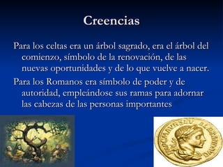 Creencias Para los celtas era un árbol sagrado, era el árbol del comienzo, símbolo de la renovación, de las nuevas oportunidades y de lo que vuelve a nacer. Para los Romanos era símbolo de poder y de autoridad, empleándose sus ramas para adornar las cabezas de las personas importantes