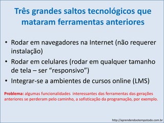 http://aprendendootempotodo.com.br
Três grandes saltos tecnológicos que
mataram ferramentas anteriores
• Rodar em navegadores na Internet (não requerer
instalação)
• Rodar em celulares (rodar em qualquer tamanho
de tela – ser “responsivo”)
• Integrar-se a ambientes de cursos online (LMS)
Problema: algumas funcionalidades interessantes das ferramentas das gerações
anteriores se perderam pelo caminho, a sofisticação da programação, por exemplo.
 
