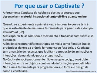 http://aprendendootempotodo.com.br
Por que usar o Captivate ?
A ferramenta Captivate da Adobe se destina a pessoas que
desenvolvem material instrucional tanto off-line quanto online.
Quando se experimenta a primeira vez, a impressão que se tem é
que se está diante de mais uma ferramenta para gerar slides, do tipo
PowerPoint (PP).
Mas capturar telas com som e movimento e trabalhar com slides é só
o começo.
Além de concentrar diferentes tipos de mídia como filmes e áudios
produzidos dentro da própria ferramenta ou fora dela, o Captivate
tem uma série de recursos que facilitam a produção de animações e
interações, demandando pouca programação.
No Captivate você praticamente não enxerga o código, você obtem
interações entre os objetos combinando informações pré-definidas.
Não é uma ferramenta para programadores, o forte é o design de
como é construída.
 