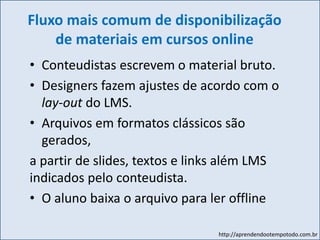 http://aprendendootempotodo.com.br
Fluxo mais comum de disponibilização
de materiais em cursos online
• Conteudistas escrevem o material bruto.
• Designers fazem ajustes de acordo com o
lay-out do LMS.
• Arquivos em formatos clássicos são
gerados,
a partir de slides, textos e links além LMS
indicados pelo conteudista.
• O aluno baixa o arquivo para ler offline
 