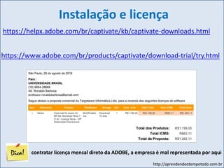 http://aprendendootempotodo.com.br
Instalação e licença
https://helpx.adobe.com/br/captivate/kb/captivate-downloads.html
https://www.adobe.com/br/products/captivate/download-trial/try.html
contratar licença mensal direto da ADOBE, a empresa é mal representada por aqui
 
