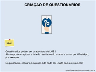 http://aprendendootempotodo.com.br
Questionários podem ser usados fora do LMS !
Alunos podem capturar a tela de resultados do exame e enviar por WhatsApp,
por exemplo.
No presencial, celular em sala de aula pode ser usado com este recurso!
CRIAÇÃO DE QUESTIONÁRIOS
 