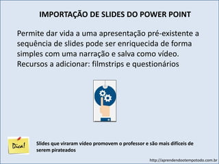 http://aprendendootempotodo.com.br
IMPORTAÇÃO DE SLIDES DO POWER POINT
Permite dar vida a uma apresentação pré-existente a
sequência de slides pode ser enriquecida de forma
simples com uma narração e salva como vídeo.
Recursos a adicionar: filmstrips e questionários
Slides que viraram vídeo promovem o professor e são mais difíceis de
serem pirateados
 