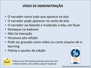 http://aprendendootempotodo.com.br
• O narrador narra tudo que aparece na tela
• O narrador pode aparecer no canto da tela
• O narrador vai falando e mudando a tela, em fluxo.
• Destaque na webcam
• Não há interação
• Há pouca pós-edição
• Pode ser gravado como vídeo ou como arquivo de e-
learning
• Filstrip e ajustes de edição
VÍDEO DE DEMONSTRAÇÃO
Pode-se usar ferramentas gratuitas para isso com
o Atube Catcher, não justifica adquirir Captivate
 