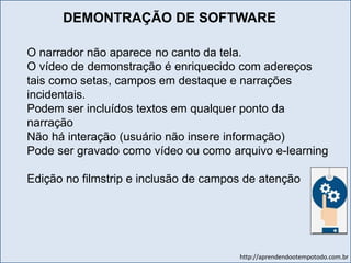 http://aprendendootempotodo.com.br
O narrador não aparece no canto da tela.
O vídeo de demonstração é enriquecido com adereços
tais como setas, campos em destaque e narrações
incidentais.
Podem ser incluídos textos em qualquer ponto da
narração
Não há interação (usuário não insere informação)
Pode ser gravado como vídeo ou como arquivo e-learning
Edição no filmstrip e inclusão de campos de atenção
DEMONTRAÇÃO DE SOFTWARE
 