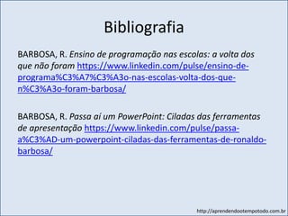 http://aprendendootempotodo.com.br
Bibliografia
BARBOSA, R. Ensino de programação nas escolas: a volta dos
que não foram https://www.linkedin.com/pulse/ensino-de-
programa%C3%A7%C3%A3o-nas-escolas-volta-dos-que-
n%C3%A3o-foram-barbosa/
BARBOSA, R. Passa aí um PowerPoint: Ciladas das ferramentas
de apresentação https://www.linkedin.com/pulse/passa-
a%C3%AD-um-powerpoint-ciladas-das-ferramentas-de-ronaldo-
barbosa/
 