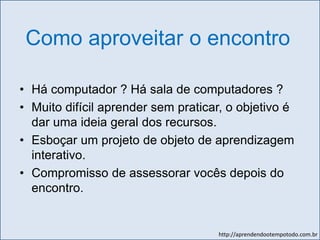 http://aprendendootempotodo.com.br
Como aproveitar o encontro
• Há computador ? Há sala de computadores ?
• Muito difícil aprender sem praticar, o objetivo é
dar uma ideia geral dos recursos.
• Esboçar um projeto de objeto de aprendizagem
interativo.
• Compromisso de assessorar vocês depois do
encontro.
 