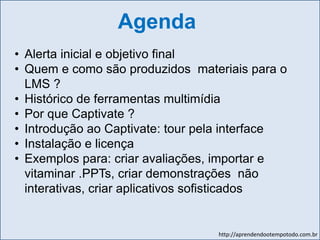 http://aprendendootempotodo.com.br
Agenda
• Alerta inicial e objetivo final
• Quem e como são produzidos materiais para o
LMS ?
• Histórico de ferramentas multimídia
• Por que Captivate ?
• Introdução ao Captivate: tour pela interface
• Instalação e licença
• Exemplos para: criar avaliações, importar e
vitaminar .PPTs, criar demonstrações não
interativas, criar aplicativos sofisticados
 
