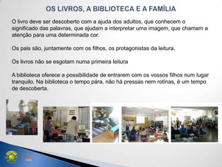 O livro deve ser descoberto com a ajuda dos adultos, que conhecem o
significado das palavras, que ajudam a interpretar uma imagem, que chamam a
atenção para uma determinada cor.
Os pais são, juntamente com os filhos, os protagonistas da leitura.
Os livros não se esgotam numa primeira leitura
A biblioteca oferece a possibilidade de entrarem com os vossos filhos num lugar
tranquilo. Na biblioteca o tempo pára, não há pressas nem rotinas, é um tempo
de descoberta.
 