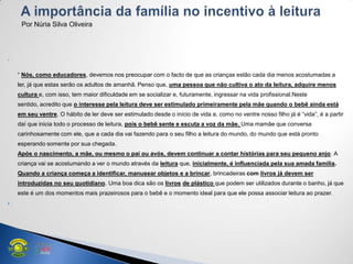 
― Nós, como educadores, devemos nos preocupar com o facto de que as crianças estão cada dia menos acostumadas a
ler, já que estas serão os adultos de amanhã. Penso que, uma pessoa que não cultiva o ato da leitura, adquire menos
cultura e, com isso, tem maior dificuldade em se socializar e, futuramente, ingressar na vida profissional.Neste
sentido, acredito que o interesse pela leitura deve ser estimulado primeiramente pela mãe quando o bebê ainda está
em seu ventre. O hábito de ler deve ser estimulado desde o início de vida e, como no ventre nosso filho já é ―vida‖, é a partir
daí que inicia todo o processo de leitura, pois o bebê sente e escuta a voz da mãe. Uma mamãe que conversa
carinhosamente com ele, que a cada dia vai fazendo para o seu filho a leitura do mundo, do mundo que está pronto
esperando somente por sua chegada.
Após o nascimento, a mãe, ou mesmo o pai ou avós, devem continuar a contar histórias para seu pequeno anjo. A
criança vai se acostumando a ver o mundo através da leitura que, inicialmente, é influenciada pela sua amada família.
Quando a criança começa a identificar, manusear objetos e a brincar, brincadeiras com livros já devem ser
introduzidas no seu quotidiano. Uma boa dica são os livros de plástico que podem ser utilizados durante o banho, já que
este é um dos momentos mais prazeirosos para o bebê e o momento ideal para que ele possa associar leitura ao prazer.

Por Núria Silva Oliveira
 
