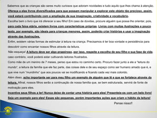 Sabemos que as crianças são seres muito curiosos que adoram novidades e tudo aquilo que lhes chama à atenção.
Ofereça a elas livros diversificados para que possam manipular e explorar este objeto tão precioso, assim,
você estará contribuindo com a ampliação de sua imaginação, criatividade e vocabulário.
Escolha bem o livro que irá oferecer a seu filho! Em caso de dúvidas, procure alguém que possa lhe orientar, pois,
para cada faixa etária, existem livros com características próprias. Livros com muitas ilustrações e pouco
texto, por exemplo, são ideais para crianças menores, assim, poderão criar histórias e usar a imaginação
através das ilustrações.
Enfim, existem várias formas de estimular à leitura na criança. Precisamos é ter boa vontade e persistência para
descobrir como encantar nossos filhos através da leitura.
Não esqueça! A leitura deve ser algo prazeiroso, por isso, respeite a escolha de seu filho e sua fase de vida,
caso contrário, você poderá estar cultivando leitores frustrados.
Como mãe de um menino de 7 meses, penso que estou no caminho certo. Procuro fazer junto a ele a ―leitura do
mundo―, a leitura da família que ele faz parte, das coisas dele e de seu espaço como ser humano amado que é, e
que vive num ―mundinho‖ que aos poucos vai se modificando e ficando cada vez mais colorido.
Além disso, acho importante ser para meu filho um exemplo de alguém que lê e que se fortalece através da
leitura. Afinal, nossos filhos serão a continuação de nossa família que, se bem estruturada, servirá de fonte de
motivação para eles.
Incentive seus filhos a ler! Nunca deixe de contar uma história para eles! Presenteie-os com um belo livro!
Seja um exemplo para eles! Essas são pequenas, porém importantes ações que criam o hábito da leitura!
Pense nisso!!
 