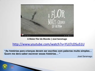 http://www.youtube.com/watch?v=YUJ7cDSuS1U
“As histórias para crianças devem ser escritas com palavras muito simples…
Quem me dera saber escrever essas histórias… “
José Saramago
A Maior Flor do Mundo | José Saramago
 