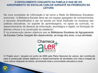 O Projeto aLer+, lançado em junho de 2008 pelo Plano Nacional de Leitura, tem contribuído
para a consecução destes objetivos e o desenvolvimento de atividades com vista à criação de
uma cultura integrada de leitura, envolvendo toda a comunidade educativa e local.
Na nova sociedade de informação e tal como a Rede de Bibliotecas Escolares
preconiza, ―a Biblioteca Escolar deve ser um espaço agregador de conhecimentos
e recursos diversificados e ser na escola um local implicado na mudança das
práticas educativas, no suporte às aprendizagens, no apoio ao currículo, no
desenvolvimento da literacia da informação, tecnológica e digital, na formação de
leitores críticos e na construção da cidadania‖.
É na prossecução destes objetivos que as Bibliotecas Escolares do Agrupamento
de Escolas Carlos Gargaté têm desenvolvido, ao longo dos anos, a sua atividade.
O ENVOLVIMENTO CONJUNTO DA FAMÍLIA E DAS BE DO
AGRUPAMENTO DE ESCOLAS CARLOS GARGATÉ NA PROMOÇÃO DA
LEITURA
 