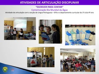 “ESCREVER PARA CONTAR”
Comemoração Dia Mundial da Água
Atividade de articulação com a secção de Língua Portuguesa – 6ºA e o departamento curricular do 1º ciclo 4º ano
ATIVIDADES DE ARTICULAÇÃO DISCIPLINAR
 