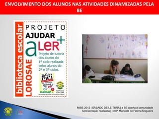 ENVOLVIMENTO DOS ALUNOS NAS ATIVIDADES DINAMIZADAS PELA
BE
MIBE 2012 | SÁBADO DE LEITURA | a BE aberta à comunidade
Apresentação realizada | profª Manuela de Fátima Nogueira
 