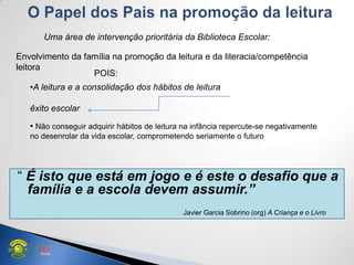 ― É isto que está em jogo e é este o desafio que a
família e a escola devem assumir.”
Javier Garcia Sobrino (org) A Criança e o Livro
Uma área de intervenção prioritária da Biblioteca Escolar:
Envolvimento da família na promoção da leitura e da literacia/competência
leitora
POIS:
•A leitura e a consolidação dos hábitos de leitura
êxito escolar
• Não conseguir adquirir hábitos de leitura na infância repercute-se negativamente
no desenrolar da vida escolar, comprometendo seriamente o futuro
 