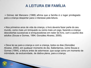 • Gómez del Manzano (1988) afirma que a família é o lugar privilegiado
para a criança despertar para o interesse pela leitura.
• Nos primeiros anos de vida da criança, o livro deveria fazer parte do seu
mundo, como mais um brinquedo ou como mais um jogo, fazendo a criança
descobertas sucessivas e enriquecedoras em redor do livro, com o auxílio dos
adultos (Sousa e Gomes, 1994; González Alvarez, 2000).
• Deve ler-se para a criança e com a criança, todos os dias (González
Alvarez, 2000), em qualquer momento do dia. Salientamos, como Sousa e
Gomes (1994), a leitura antes de adormecer, que surge como um momento de
intimidade, de exclusividade, de dádiva plena, para a criança.
 