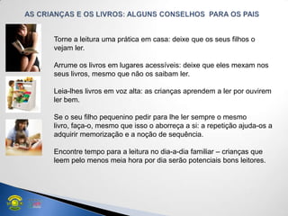 Torne a leitura uma prática em casa: deixe que os seus filhos o
vejam ler.
Arrume os livros em lugares acessíveis: deixe que eles mexam nos
seus livros, mesmo que não os saibam ler.
Leia-lhes livros em voz alta: as crianças aprendem a ler por ouvirem
ler bem.
Se o seu filho pequenino pedir para lhe ler sempre o mesmo
livro, faça-o, mesmo que isso o aborreça a si: a repetição ajuda-os a
adquirir memorização e a noção de sequência.
Encontre tempo para a leitura no dia-a-dia familiar – crianças que
leem pelo menos meia hora por dia serão potenciais bons leitores.
 