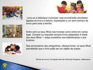 Leve-os à biblioteca municipal: nela encontrarão atividades
ligadas ao livro e à leitura, exposições e um sem-número de
livros para toda a família.
Entre com os seus filhos nas livrarias como entra em outras
lojas. Compre ou requisite sempre livros adaptados à idade
dos seus filhos — peça conselhos aos bibliotecários e aos
livreiros.
Nos aniversários dos amiguinhos, ofereça livros: os seus filhos
perceberão que o livro pode ser um objeto de prazer.
Ronda de Livros, Fundação Germán Sánchez Ruipérez, Salamanca
 