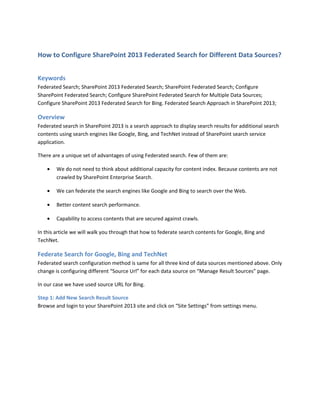 How to Configure SharePoint 2013 Federated Search for Different Data Sources?
Keywords
Federated Search; SharePoint 2013 Federated Search; SharePoint Federated Search; Configure
SharePoint Federated Search; Configure SharePoint Federated Search for Multiple Data Sources;
Configure SharePoint 2013 Federated Search for Bing. Federated Search Approach in SharePoint 2013;
Overview
Federated search in SharePoint 2013 is a search approach to display search results for additional search
contents using search engines like Google, Bing, and TechNet instead of SharePoint search service
application.
There are a unique set of advantages of using Federated search. Few of them are:
• We do not need to think about additional capacity for content index. Because contents are not
crawled by SharePoint Enterprise Search.
• We can federate the search engines like Google and Bing to search over the Web.
• Better content search performance.
• Capability to access contents that are secured against crawls.
In this article we will walk you through that how to federate search contents for Google, Bing and
TechNet.
Federate Search for Google, Bing and TechNet
Federated search configuration method is same for all three kind of data sources mentioned above. Only
change is configuring different “Source Url” for each data source on “Manage Result Sources” page.
In our case we have used source URL for Bing.
Step 1: Add New Search Result Source
Browse and login to your SharePoint 2013 site and click on “Site Settings” from settings menu.
 