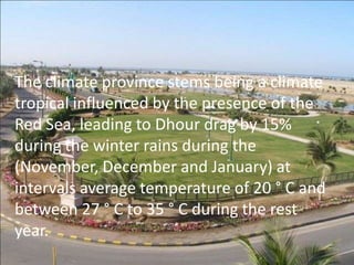 The climate province stems being a climate
tropical influenced by the presence of the
Red Sea, leading to Dhour drag by 15%
during the winter rains during the
(November, December and January) at
intervals average temperature of 20 ° C and
between 27 ° C to 35 ° C during the rest
year.
 