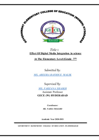 Title :
Effect Of Digital Media Integration in science
At The Elementary Level (Grade 7th)
Submitted By:
MS. ABEERA RAFIQUE MALIK
Supervised By:
MS. FARZANA SHAIKH
Assistant Professor
GECE (W) HYDERABAD
Coordinator:
MS. NADIA THALHO
Academic Year 2020-2021
GOVERNMENT ELEMENRTRY COLLEGE OF EDUCATION (W) HYDERABAD
 