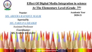 http://www.free-powerpoint-templates-design.com
Effect Of Digital Media Integration in science
At The Elementary Level (Grade 7th)
Academic Year
2020-21
Presenter:
MS. ABEERA RAFIQUE MALIK
SupervisedBy:
MS. FARZANA SHAIKH
Assistant Professor
Coordinator:
MS. NADIA THALHO
 