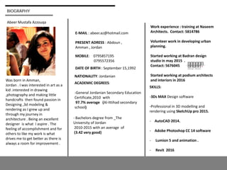 BIOGRAPHY
Abeer Mustafa Azzouqa
E-MAIL : abeer.az@hotmail.com
PRESENT ADRESS : Abdoun ,
Amman , Jordan
MOBILE: 0795857195
0795572356
DATE OF BIRTH : September 15,1992
NATIONALITY: Jordanian
ACADEMIC DEGREES:
-General Jordanian Secondary Education
Certificate,2010 with
97.7% average (Al-Ittihad secondary
school)
- Bachelors degree from _The
University of Jordan
2010-2015 with an average of
(3.42 very good)
SKILLS:
-3Ds MAX Design software
-Professional in 3D modelling and
rendering using SketchUp pro 2015.
- AutoCAD 2014.
- Adobe Photoshop CC 14 software
- Lumion 5 and animation .
- Revit 2016
Was born in Amman,
Jordan . I was interested in art as a
kid .interested in drawing
,photography and making little
handcrafts then found passion in
Designing ,3d modeling &
rendering as I grew up and
through my journey in
architecture . Being an excellent
designer is what I aspire . The
feeling of accomplishment and for
others to like my work is what
drives me to get better as there is
always a room for improvement .
Work experience : training at Naseem
Architects. Contact: 5814786
Volunteer work in developing urban
planning.
Started working at Badran design
studio in may 2015 .
Contact: 5676045
Started working at podium architects
and interiors in 2016
 