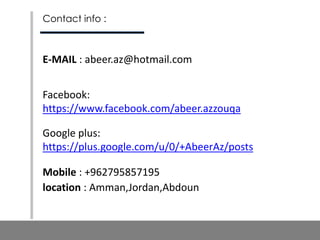 Contact info :
E-MAIL : abeer.az@hotmail.com
Facebook:
https://www.facebook.com/abeer.azzouqa
Google plus:
https://plus.google.com/u/0/+AbeerAz/posts
Mobile : +962795857195
location : Amman,Jordan,Abdoun
 