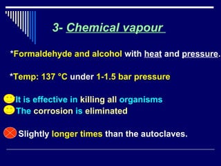 3- Chemical vapour
*Formaldehyde and alcohol with heat and pressure.
*Temp: 137 °C under 1-1.5 bar pressure
*It is effective in killing all organisms
* The corrosion is eliminated
*. Slightly longer times than the autoclaves.
 