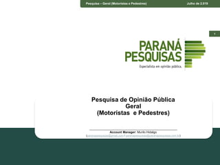 1
Pesquisa – Geral (Motoristas e Pedestres) Julho de 2.019
Pesquisa de Opinião Pública
Geral
(Motoristas e Pedestres)
____________________________________________________
Account Manager: Murilo Hidalgo
(paranapesquisas@gmail.com / paranapesquisas@paranapesquisas.com.br)
 