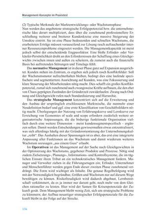 Management-Konzepte im Praxistest
134
(2) Typische Merkmale der Marktentwicklungs- oder Wachstumsphase
Nun werden das angebotene strategische Erfolgspotenzial bzw. die unternehme-
rische Idee derart multipliziert, dass über die zunehmend professionellere Er-
schließung weiterer und breiterer Kundenkreise eine massive Steigerung der
Umsätze eintritt. Sie ist eine Phase bedeutenden und schnellen Wachstums, die
erarbeiteten Erträge müssen vorauseilend zur Lösung rasch auftauchender inter-
ner Ressourcenprobleme eingesetzt werden. Die Managementkapazität ist meist
jedoch selbst der entscheidende Engpassfaktor. Eine bloße Erﬁnder- oder Ver-
käufer-Persönlichkeit droht an den Erfordernissen der Schaffung eines Gleichge-
wichts zwischen innen und außen zu scheitern, da zumeist auch die ﬁnanzielle
Basis bei auftretenden Störungen und Timelags fehlt.
Das normative Management ist in dieser Phase ganz auf Expansion ausgerich-
tet. Kunden stehen im Zentrum, es ergeben sich jedoch rasch Konﬂiktfelder: Soll
der Wachstumsmotor aufrechterhalten bleiben, bedingt dies eine laufende spezi-
ﬁschere und segmentiertere Ausrichtung auf Kunden, was eine Fokussierung und
klare Steuerung der Mitarbeitenden nötig macht. Dies schafft ein großes Konﬂikt-
potenzial, zumal sich zunehmend auch zwangsweise Kräfte aufbauen, die den eher
von Chaos geprägten Zuständen der Gründerzeit zuwiderlaufen. Zwang nach Ord-
nung und Gleichgewicht rufen nach Standardisierung und Hierarchie.
Das strategische Management konzentriert sich auf die Erweiterung und
den Ausbau der ursprünglich erschlossenen Marktnische, die nunmehr einer
Neudeﬁnition bedarf und ggf. eine erste Klassiﬁkation von Geschäftsfeldern nö-
tig macht. Überlegungen der Nutzung von Erfahrungskurve und Lernkurve zur
Erreichung von Economies of scale and scope erfordern zusätzlich weitere or-
ganisatorische Anpassungen, die die bisherige funktionale Organisation viel-
fach durch eine weitere Dimension – meist kundensegmentspeziﬁsch – ergän-
zen sollen. Damit werden Entscheidungen gewissermaßen etwas entzentralisiert,
was sich allerdings häuﬁg mit der Gründerorientierung der Unternehmungskul-
tur „reibt“. Das Aushalten dieser Spannungen ist es aber, das erst eine integrierte
Anpassung aller Funktionen an das Wachstum und damit wiederum weiteres
Wachstum sozusagen „aus einem Guss“ erlaubt.
Im Operativen ist das Management auf der Suche nach Gleichgewichten in
der Optimierung des Wachstums, gegebener Produkte und Prozesse. Nötig sind
zudem Zielsetzungs-, Planungs-, Informations- und Kontrollsysteme, die im täg-
lichen Einsatz ihren Tribut an ein technokratisches Management fordern. Ma-
nager und Verwalter ziehen in die Führungsetagen ein; Erﬁnder, Unternehmer
und Menschenführer werden gegen Ende dieser zweiten Phase zunehmend ver-
drängt. Die Form wird wichtiger als Inhalte. Die genaue Regelbefolgung wird
mit der Notwendigkeit begründbar, Größen und Wachstum nur auf diesem Wege
bewältigen zu können. Risikofreudigkeit wird dadurch abgebaut, Lernbereit-
schaft verkümmert, da es ja immer nur darum geht, noch mehr von dem Glei-
chen rationeller zu leisten. Hier wird der Samen für Krisenpotenziale der Zu-
kunft gesät. Dem Management bleibt wenig Zeit, sich um strategische Probleme
zu kümmern; der Aufbau neuartiger strategischer Erfolgspotenziale für die Zu-
kunft bleibt in der Folge auf der Strecke.
 