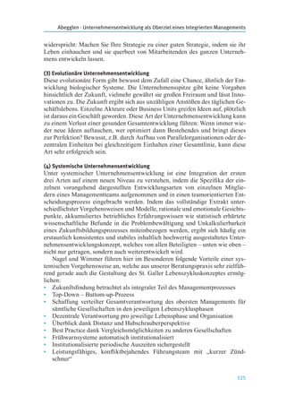 Abegglen · Unternehmensentwicklung als Oberziel eines Integrierten Managements
125
widerspricht: Machen Sie Ihre Strategie zu einer guten Strategie, indem sie ihr
Leben einhauchen und sie querbeet von Mitarbeitenden des ganzen Unterneh-
mens entwickeln lassen.
(3) Evolutionäre Unternehmensentwicklung
Diese evolutionäre Form gibt bewusst dem Zufall eine Chance, ähnlich der Ent-
wicklung biologischer Systeme. Die Unternehmensspitze gibt keine Vorgaben
hinsichtlich der Zukunft, vielmehr gewährt sie großen Freiraum und lässt Inno-
vationen zu. Die Zukunft ergibt sich aus unzähligen Anstößen des täglichen Ge-
schäftslebens. Einzelne Akteure oder Business Units greifen Ideen auf, plötzlich
ist daraus ein Geschäft geworden. Diese Art der Unternehmensentwicklung kann
zu einem Verlust einer gesunden Gesamtentwicklung führen: Wenn immer wie-
der neue Ideen auftauchen, wer optimiert dann Bestehendes und bringt dieses
zur Perfektion? Bewusst, z.B. durch Aufbau von Parallelorganisationen oder de-
zentralen Einheiten bei gleichzeitigem Einhalten einer Gesamtlinie, kann diese
Art sehr erfolgreich sein.
(4) Systemische Unternehmensentwicklung
Unter systemischer Unternehmensentwicklung ist eine Integration der ersten
drei Arten auf einem neuen Niveau zu verstehen, indem die Speziﬁka der ein-
zelnen vorangehend dargestellten Entwicklungsarten von einzelnen Mitglie-
dern eines Managementteams aufgenommen und in einen teamorientierten Ent-
scheidungsprozess eingebracht werden. Indem das vollständige Extrakt unter-
schiedlichster Vorgehensweisen und Modelle, rationale und emotionale Gesichts-
punkte, akkumuliertes betriebliches Erfahrungswissen wie statistisch erhärtete
wissenschaftliche Befunde in die Problembewältigung und Unkalkulierbarkeit
eines Zukunftsbildungsprozesses miteinbezogen werden, ergibt sich häuﬁg ein
erstaunlich konsistentes und stabiles inhaltlich hochwertig ausgestaltetes Unter-
nehmensentwicklungskonzept, welches von allen Beteiligten – unten wie oben –
nicht nur getragen, sondern auch weiterentwickelt wird.
Nagel und Wimmer führen hier im Besonderen folgende Vorteile einer sys-
temischen Vorgehensweise an, welche aus unserer Beratungspraxis sehr zielfüh-
rend gerade auch die Gestaltung des St. Galler Lebenszykluskonzeptes ermög-
lichen:
• Zukunftsﬁndung betrachtet als integraler Teil des Managementprozesses
• Top-Down – Buttom-up-Prozess
• Schaffung verteilter Gesamtverantwortung des obersten Managements für
sämtliche Gesellschaften in den jeweiligen Lebenszyklusphasen
• Dezentrale Verantwortung pro jeweilige Lebensphase und Organisation
• Überblick dank Distanz und Hubschrauberperspektive
• Best Practice dank Vergleichsmöglichkeiten zu anderen Gesellschaften
• Frühwarnsysteme automatisch institutionalisiert
• Institutionalisierte periodische Auszeiten sichergestellt
• Leistungsfähiges, konﬂiktbejahendes Führungsteam mit „kurzer Zünd-
schnur“
 