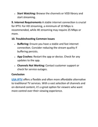 • Start Watching: Browse the channels or VOD library and
start streaming.
9. Internet Requirements A stable internet connection is crucial
for IPTV. For HD streaming, a minimum of 10 Mbps is
recommended, while 4K streaming may require 25 Mbps or
more.
10. Troubleshooting Common Issues
• Buffering: Ensure you have a stable and fast internet
connection. Consider reducing the stream quality if
buffering persists.
• App Crashes: Restart the app or device. Check for any
updates to the app.
• Channels Not Working: Contact customer support or
check for service outages.
Conclusion
USA IPTV offers a flexible and often more affordable alternative
to traditional TV services. With a vast selection of channels and
on-demand content, it’s a great option for viewers who want
more control over their viewing experience.
 