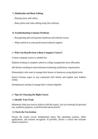 7. Multimedia and Basic Editing
- Playing music and videos.
- Basic photo and video editing using free software.
8. Troubleshooting Common Problems
- Recognizing and solving basic hardware and software issues.
- When and how to seek professional technical support.
👉Who Can Benefit from a Basic Computer Course?
A basic computer course is suitable for:
Students looking to complete school or college assignments more efficiently.
Job Seekers needing to meet minimum technology proficiency requirements.
Homemakers who want to manage their homes or businesses using digital tools.
Senior Citizens eager to stay connected with family and explore new hobbies
online.
Entrepreneurs aiming to manage their ventures digitally.
👉Tips for Choosing the Right Course
1. Identify Your Goals
Determine what you want to achieve with the course. Are you learning for personal
use, academic purposes, or professional advancement?
2. Check the Curriculum
Ensure the course covers fundamental topics like operating systems, office
applications, and internet navigation. If possible, choose a course that includes
hands-on practice.
 