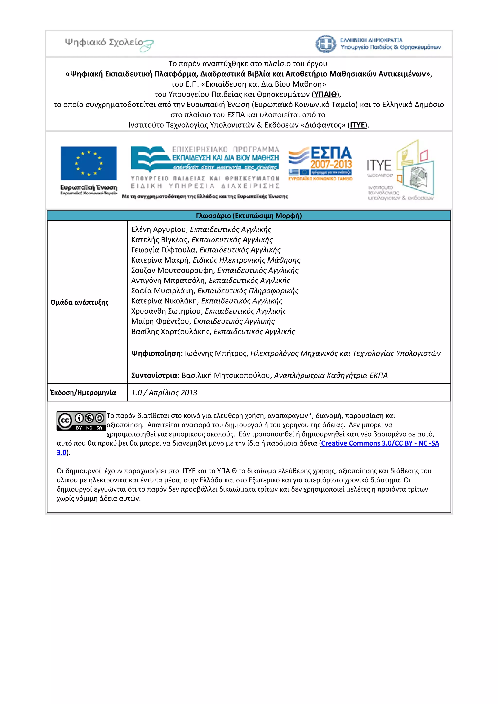 Το παρόν αναπτύχθηκε στο πλαίσιο του έργου
«Ψηφιακή Εκπαιδευτική Πλατφόρμα, Διαδραστικά Βιβλία και Αποθετήριο Μαθησιακών Αντικειμένων»,
του Ε.Π. «Εκπαίδευση και Δια Βίου Μάθηση»
του Υπουργείου Παιδείας και Θρησκευμάτων (ΥΠΑΙΘ),
το οποίο συγχρηματοδοτείται από την Ευρωπαϊκή Ένωση (Ευρωπαϊκό Κοινωνικό Ταμείο) και το Ελληνικό Δημόσιο
στo πλαίσιo του ΕΣΠΑ και υλοποιείται από το
Ινστιτούτο Τεχνολογίας Υπολογιστών & Εκδόσεων «Διόφαντος» (ΙΤΥΕ).
Γλωσσάριο (Εκτυπώσιμη Μορφή)
Ομάδα ανάπτυξης
Ελένη Αργυρίου, Εκπαιδευτικός Αγγλικής
Κατελής Βίγκλας, Εκπαιδευτικός Αγγλικής
Γεωργία Γύφτουλα, Εκπαιδευτικός Αγγλικής
Κατερίνα Μακρή, Ειδικός Ηλεκτρονικής Μάθησης
Σούζαν Μουτσουρούφη, Εκπαιδευτικός Αγγλικής
Αντιγόνη Μπρατσόλη, Εκπαιδευτικός Αγγλικής
Σοφία Μυσιρλάκη, Εκπαιδευτικός Πληροφορικής
Κατερίνα Νικολάκη, Εκπαιδευτικός Αγγλικής
Χρυσάνθη Σωτηρίου, Εκπαιδευτικός Αγγλικής
Μαίρη Φρέντζου, Εκπαιδευτικός Αγγλικής
Βασίλης Χαρτζουλάκης, Εκπαιδευτικός Αγγλικής
Ψηφιοποίηση: Ιωάννης Μπήτρος, Ηλεκτρολόγος Μηχανικός και Τεχνολογίας Υπολογιστών
Συντονίστρια: Βασιλική Μητσικοπούλου, Αναπλήρωτρια Καθηγήτρια ΕΚΠΑ
Έκδοση/Ημερομηνία 1.0 / Απρίλιος 2013
Το παρόν διατίθεται στο κοινό για ελεύθερη χρήση, αναπαραγωγή, διανομή, παρουσίαση και
αξιοποίηση. Απαιτείται αναφορά του δημιουργού ή του χορηγού της άδειας. Δεν μπορεί να
χρησιμοποιηθεί για εμπορικούς σκοπούς. Εάν τροποποιηθεί ή δημιουργηθεί κάτι νέο βασισμένο σε αυτό,
αυτό που θα προκύψει θα μπορεί να διανεμηθεί μόνο με την ίδια ή παρόμοια άδεια (Creative Commons 3.0/CC BY - NC -SA
3.0).
Οι δημιουργοί έχουν παραχωρήσει στο ΙΤΥΕ και το ΥΠΑΙΘ το δικαίωμα ελεύθερης χρήσης, αξιοποίησης και διάθεσης του
υλικού με ηλεκτρονικά και έντυπα μέσα, στην Ελλάδα και στο Εξωτερικό και για απεριόριστο χρονικό διάστημα. Οι
δημιουργοί εγγυώνται ότι το παρόν δεν προσβάλλει δικαιώματα τρίτων και δεν χρησιμοποιεί μελέτες ή προϊόντα τρίτων
χωρίς νόμιμη άδεια αυτών.
 