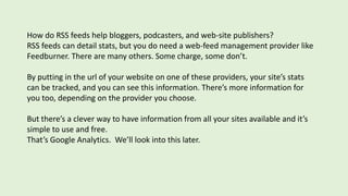 How do RSS feeds help bloggers, podcasters, and web-site publishers?
RSS feeds can detail stats, but you do need a web-feed management provider like
Feedburner. There are many others. Some charge, some don’t.
By putting in the url of your website on one of these providers, your site’s stats
can be tracked, and you can see this information. There’s more information for
you too, depending on the provider you choose.
But there’s a clever way to have information from all your sites available and it’s
simple to use and free.
That’s Google Analytics. We’ll look into this later.
 